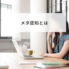 メタ認知とは?ビジネスで大注目の能力を高める方法と意味や具体例をわかりやすく解説