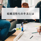 組織活性化の手法とは?組織活性化で得られる効果と取り組み事例を解説