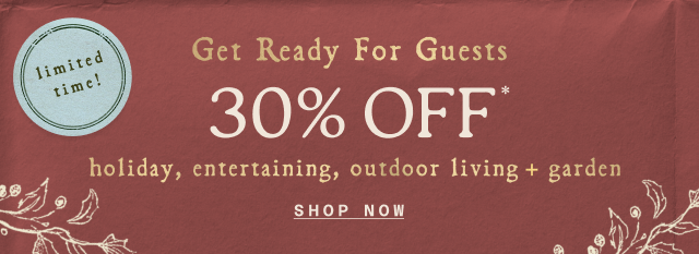 limited time! Get Ready for Guests UP TO 30% OFF* holiday, entertaining, outdoor living + garden Shop now>