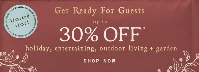 limited time! Get Ready for Guests UP TO 30% OFF* holiday, entertaining, outdoor living + garden Shop now>