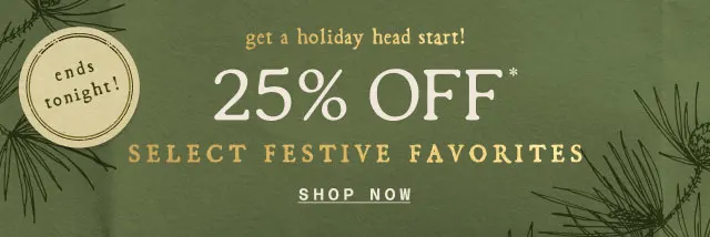 ends tonight! get a holiday head start!  25% OFF SELECT FESTIVE FAVORITES >