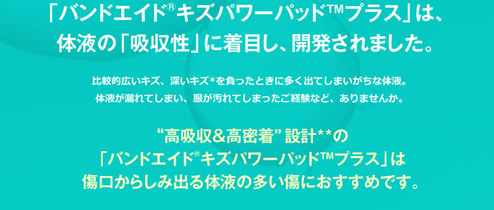 バンドエイド® キズパワーパッド™ プラスは、体液の「吸収性」に着目し、開発されました。