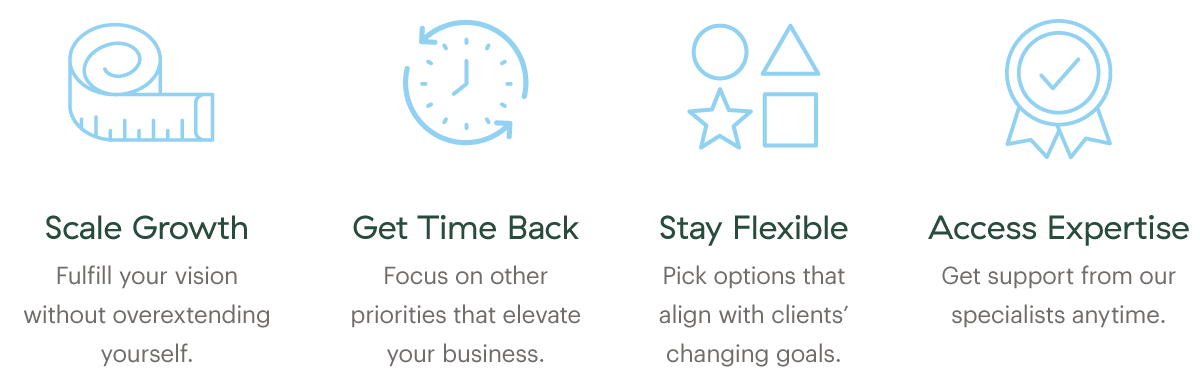 Scale Growth; Fulfill your vision without overextending yourself. Get Time Back; Focus on other priorities that elevate your business. Stay Flexibile; Pick options that align with clients' changing goals. Access Expertise; Get support from our specialists anytime.