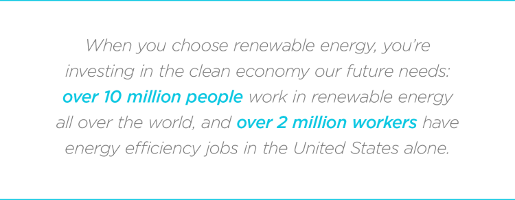 When you choose renewable energy, you’re investing in the clean economy our future needs: over 10 million people work in renewable energy all over the world, and over 2 million workers have energy efficiency jobs in the United States alone.
