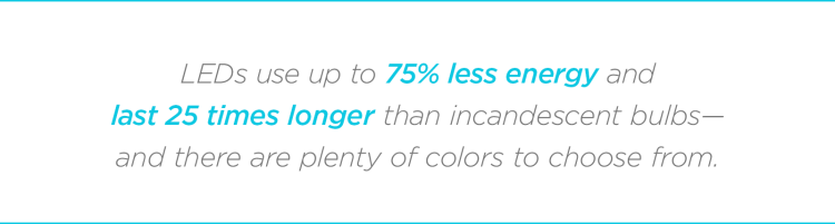 LEDs use up to 75% less energy and last 25 times longer than incandescent bulbs—and there are plenty of colors to choose from. 