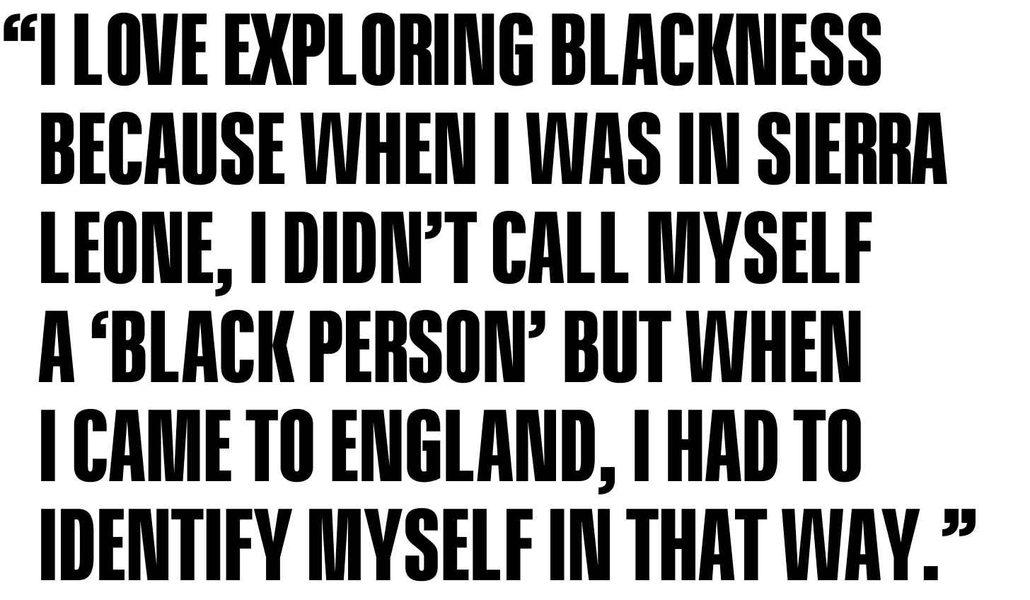 I love exploring Blackness because when I was in Sierra Leone, I didn’t call myself a ‘Black person’ but when I came to England, I had to identify myself in that way.