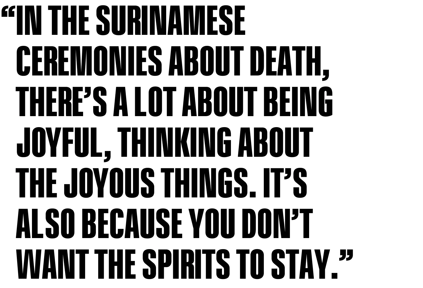 In the Surinamese ceremonies about death, there’s a lot about being joyful, thinking about the joyous things. It’s also because you don’t want the spirits to stay.
