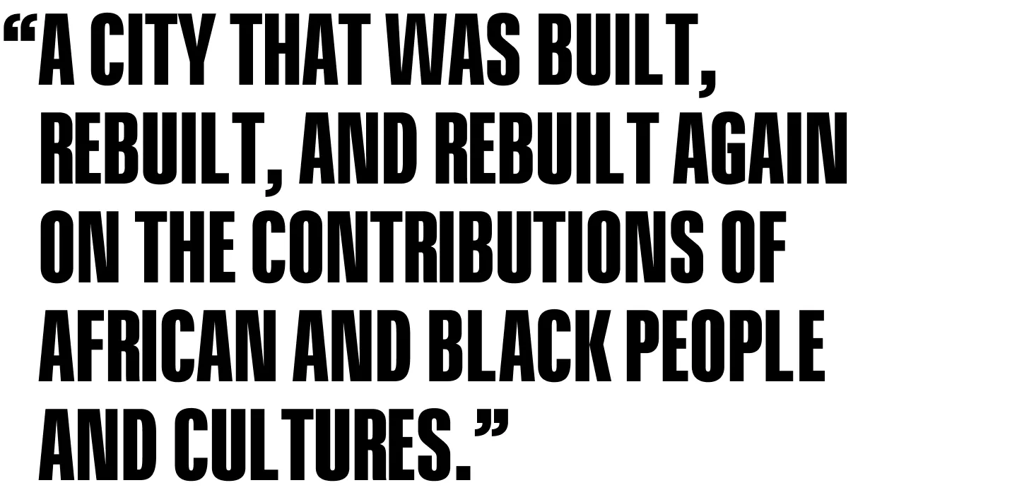 A city that was built, rebuilt, and rebuilt again on the contributions of African and Black people and cultures.