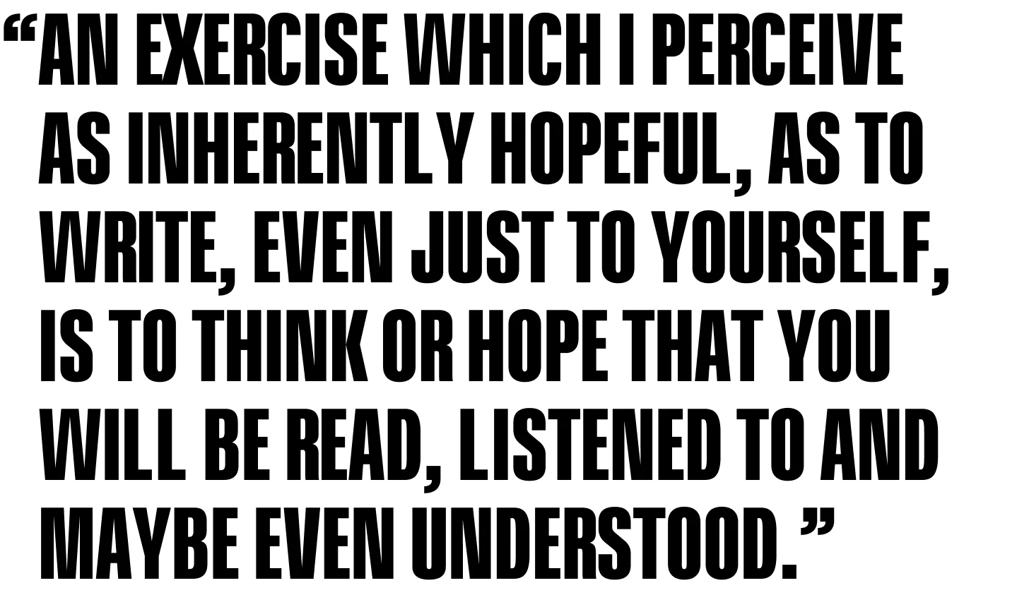 An exercise which I perceive as inherently hopeful, as to write, even just to yourself, is to think or hope that you will be read, listened to and maybe even understood.