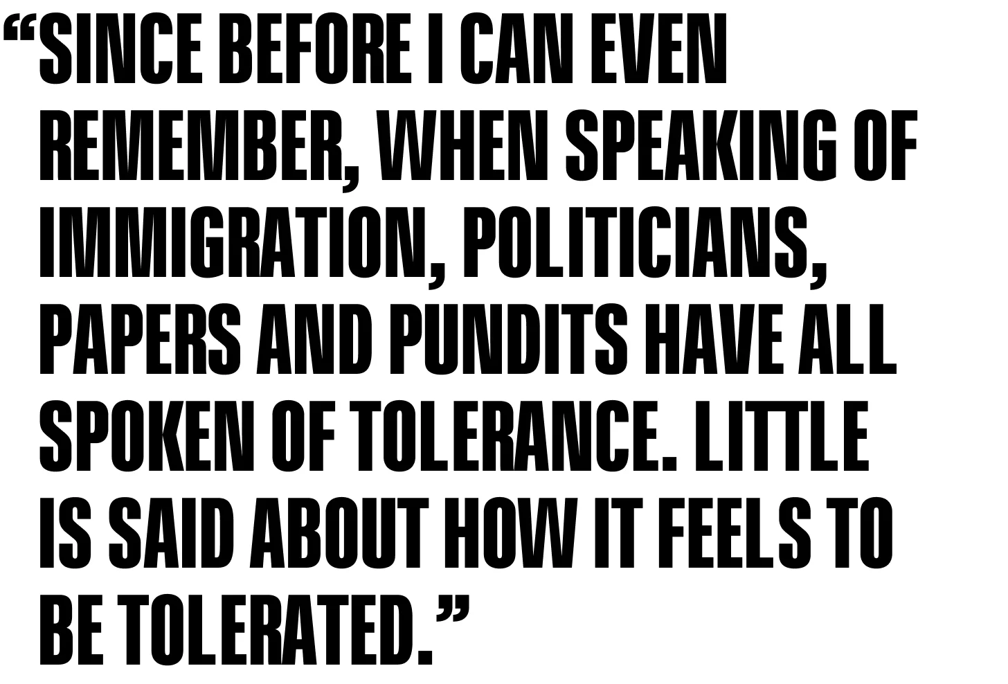 Since before I can even remember, when speaking of immigration, politicians, papers and pundits have all spoken of tolerance. Little is said about how it feels to be tolerated.