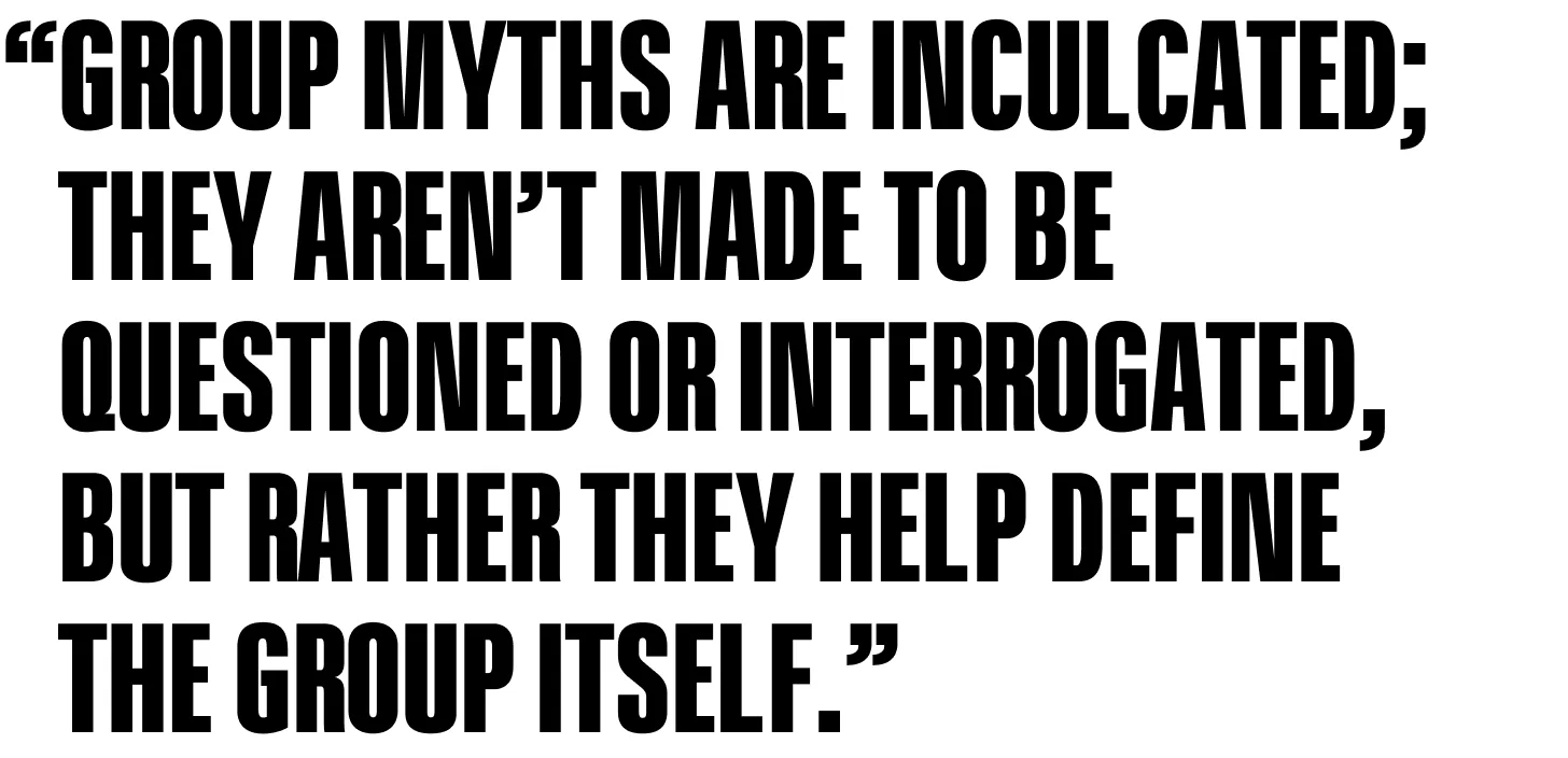 Group myths are inculcated; they aren’t made to be questioned or interrogated, but rather they help define the group itself.