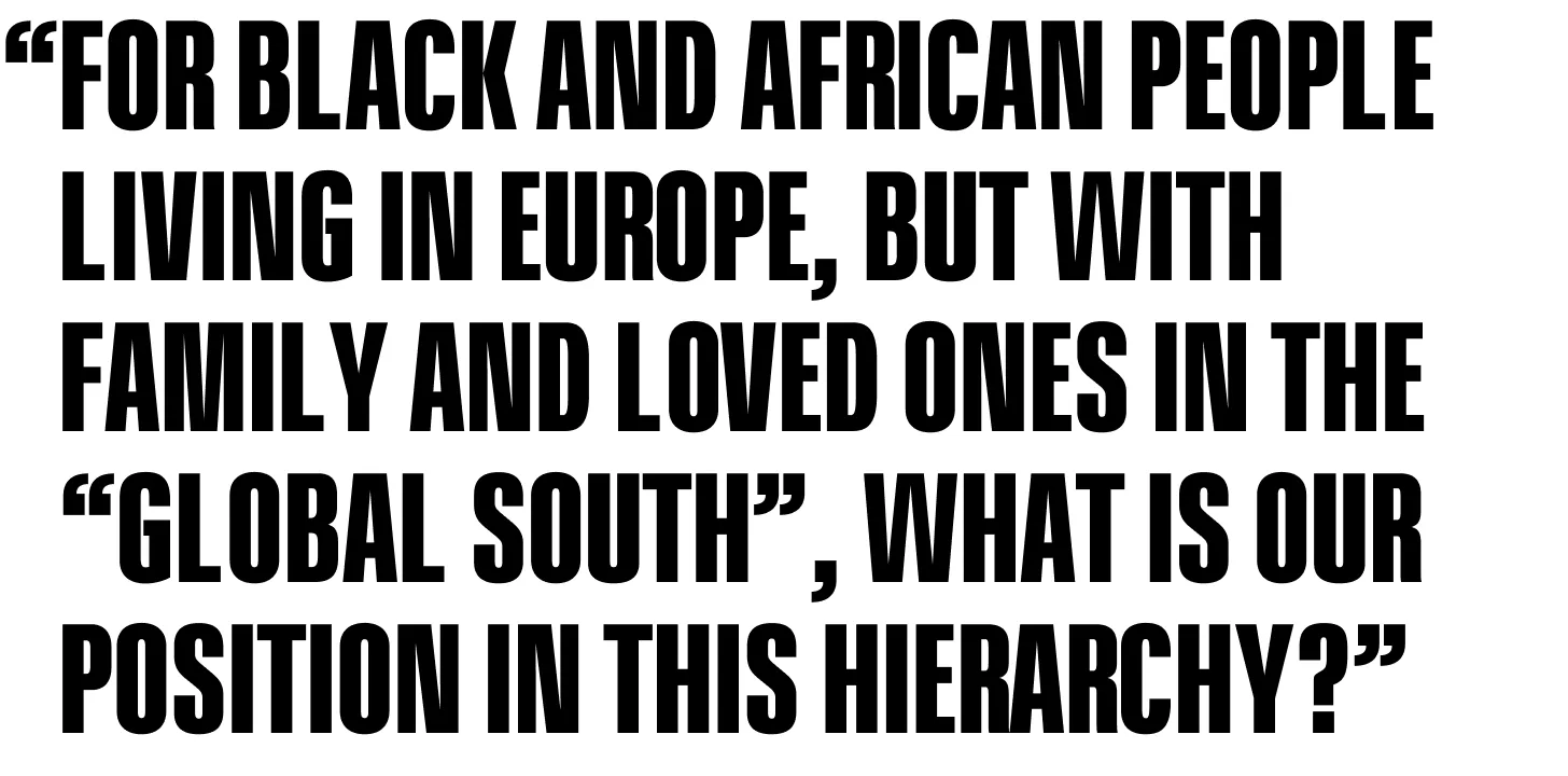 For Black and African people living in Europe, but with family and loved ones in the “global South”, what is our position in this hierarchy? 