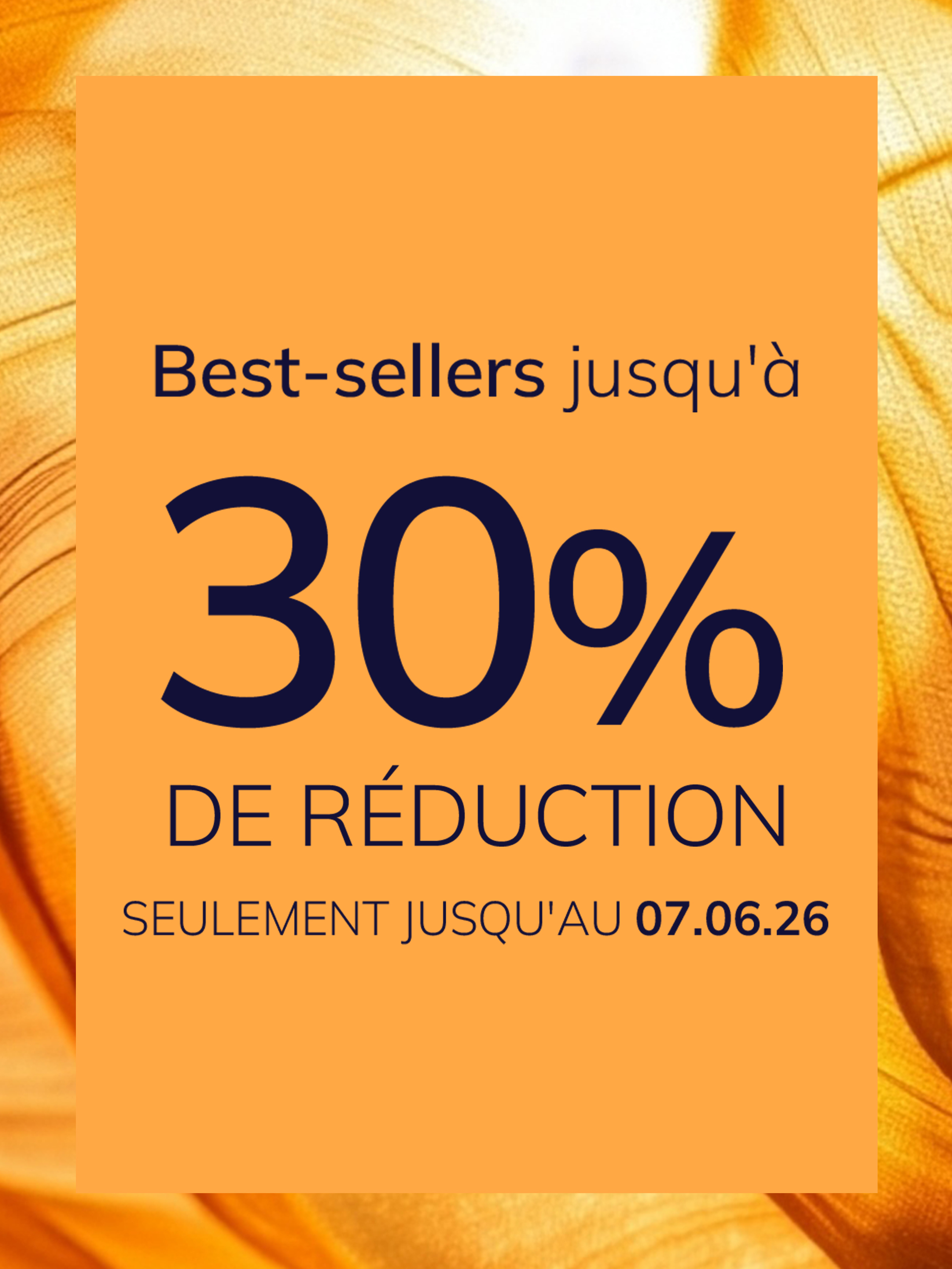 Une publicité
avec le texte Best-sellers jusqu'à 30 % de réduction Seulement jusqu'au 07.06.26
Le fond est orange avec un motif de tissu brillant et soyeux.