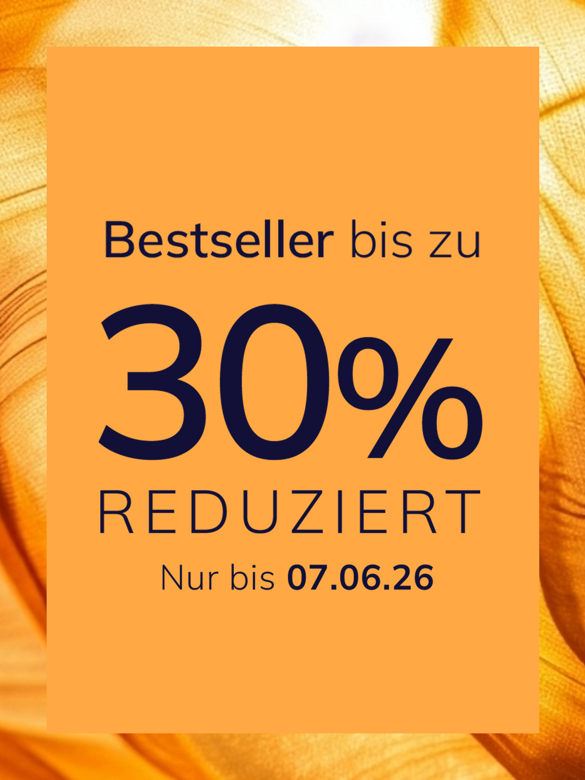 Eine Werbeanzeige
mit dem Text Bestseller bis zu 30 % reduziert Nur bis 07.06.26
Der Hintergrund ist orange mit einem glänzenden, seidig wirkenden Stoffmuster.