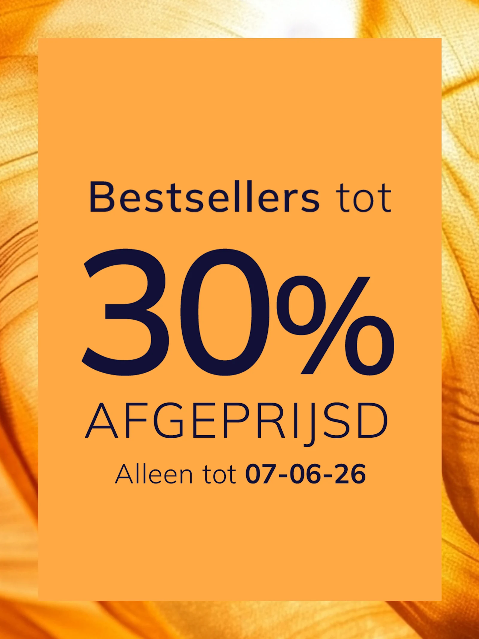 Een advertentie
met de tekst Bestsellers tot 30 % afgeprijsd Alleen tot 07-06-26
De achtergrond is oranje met een glanzend, zijdeachtig stofpatroon.