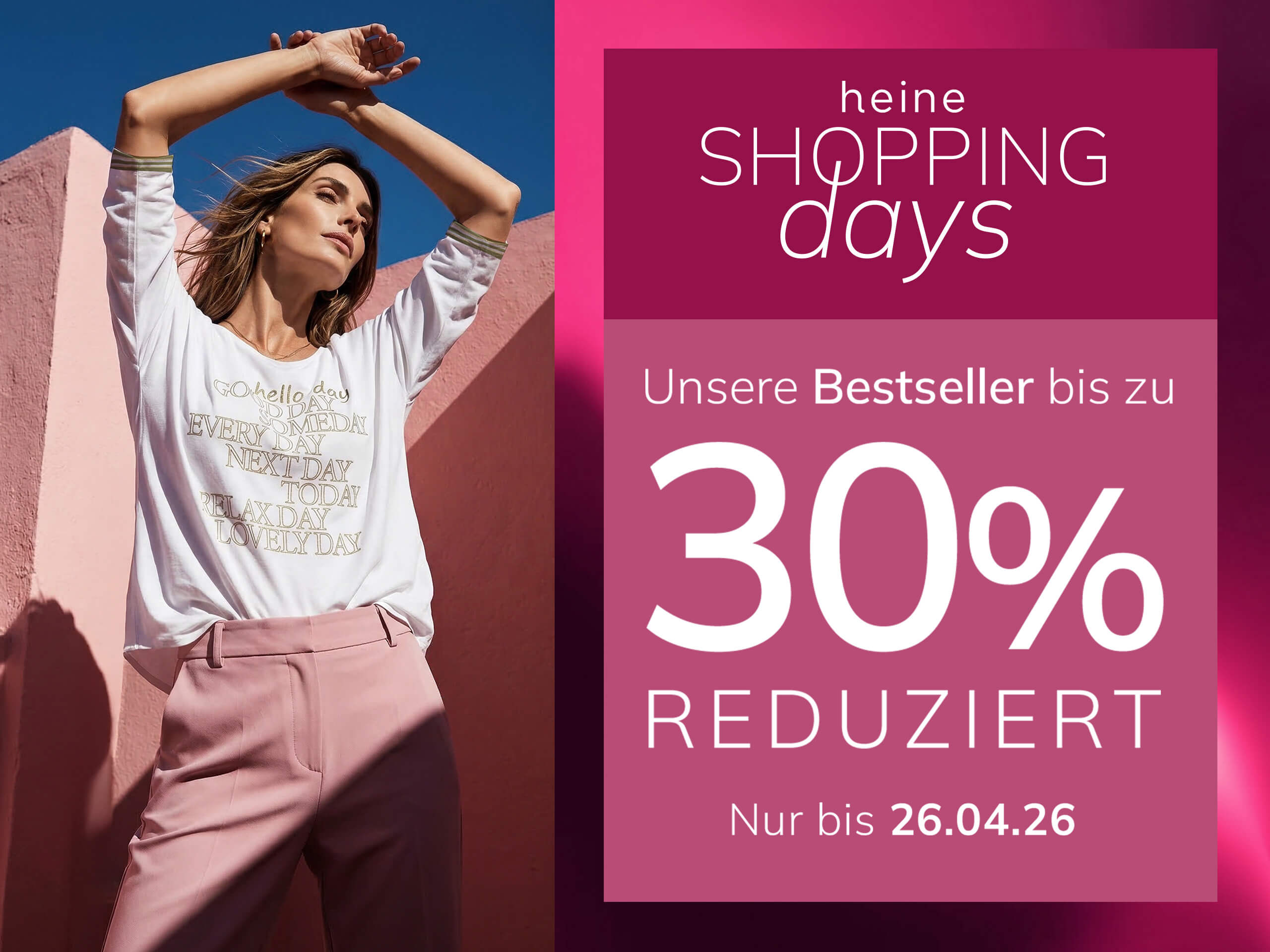 Eine Werbeanzeige, Hintergrund: links eine Frau in rosa Kleidung vor rosa Wand, rechts ein dunkelrosafarbener Kasten mit Verlauf.
Mit dem Text: heine SHOPPING days Unsere Bestseller bis zu 30 % REDUZIERT Nur bis 26.04.26
Der Hintergrund zeigt links eine sonnige Szene mit einer Frau und rosa Wänden, rechts ein Kasten in dunklem Altrosa mit hellem Farbverlauf und weißem Text.
