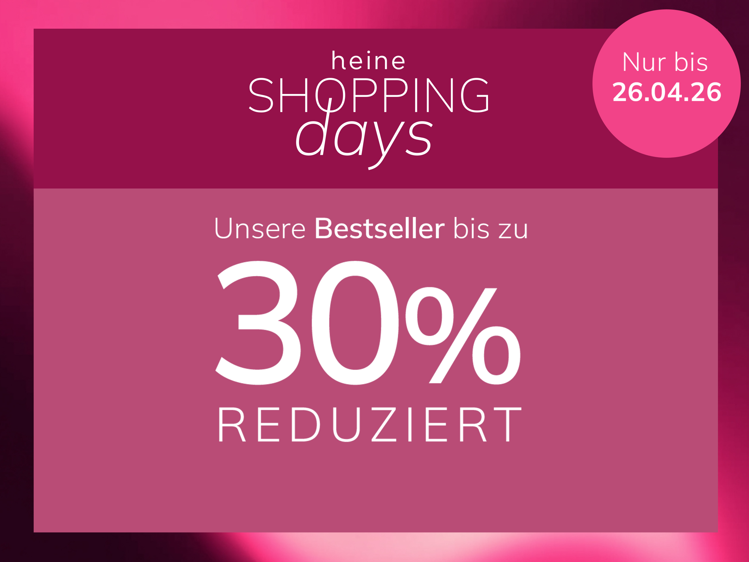 Eine Werbeanzeige, Hintergrund: links eine Frau in rosa Kleidung vor rosa Wand, rechts ein dunkelrosafarbener Kasten mit Verlauf.
Mit dem Text: heine SHOPPING days Unsere Bestseller bis zu 30 % REDUZIERT Nur bis 26.04.26
Der Hintergrund zeigt links eine sonnige Szene mit einer Frau und rosa Wänden, rechts ein Kasten in dunklem Altrosa mit hellem Farbverlauf und weißem Text.