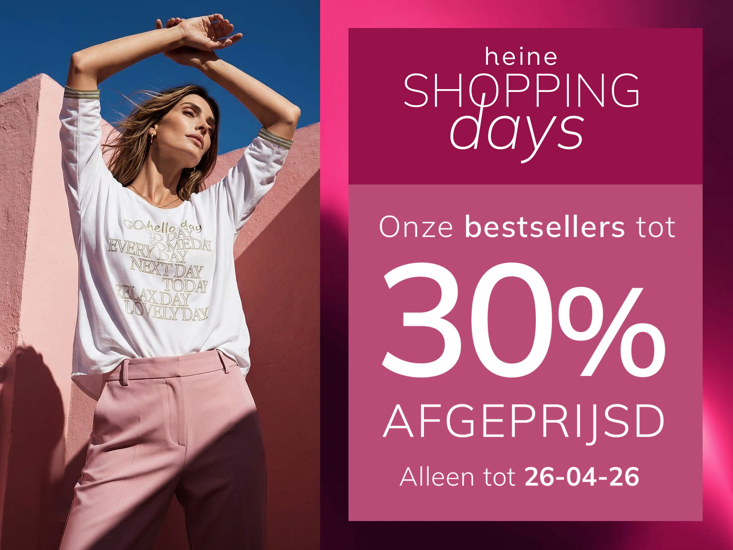 Een advertentie, achtergrond: links een vrouw in roze kleding voor een roze muur, rechts een donker oudroze kader met verloop.
Met de tekst: heine SHOPPING days Onze bestsellers tot 30 % AFGEPRIJSD Alleen tot 26-04-26
De achtergrond bestaat links uit een zonnige scène met een vrouw en roze muren, rechts een donker oudroze kader met lichte verloop en witte tekst.