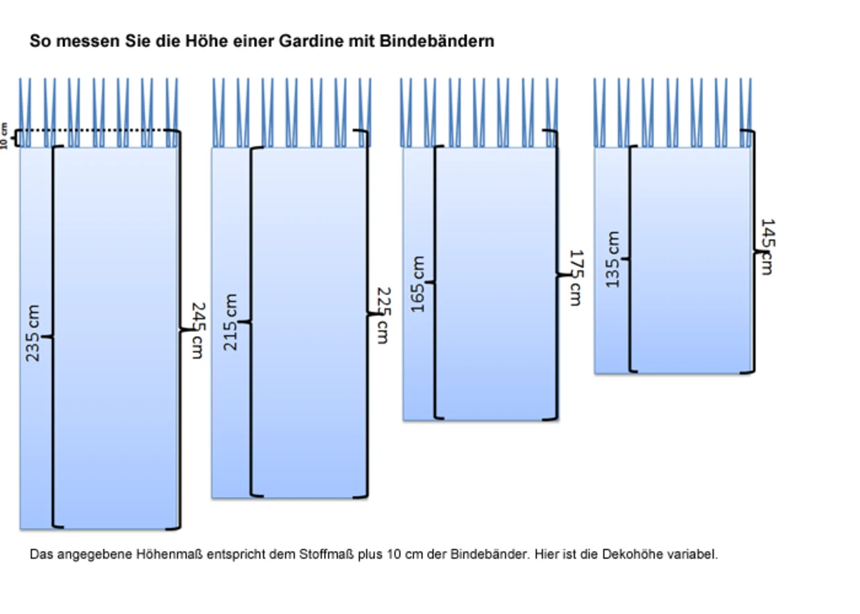 Anleitung zur Messung der Höhe einer Gardine mit Bindebändern. Es sind vier Gardinen dargestellt, die unterschiedliche Höhen zeigen: 235 cm, 215 cm, 165 cm und 145 cm. Das angegebene Höhenmaß entspricht dem Stoffmaß plus 10 cm der Bindebänder. Hier ist die Dekohöhe variabel. Anleitung zur Messung der Höhe einer Gardine mit Bindebändern. Es sind vier Gardinen dargestellt, die unterschiedliche Höhen zeigen: 235 cm, 215 cm, 165 cm und 145 cm. Das angegebene Höhenmaß entspricht dem Stoffmaß plus 10 cm der Bindebänder. Hier ist die Dekohöhe variabel.