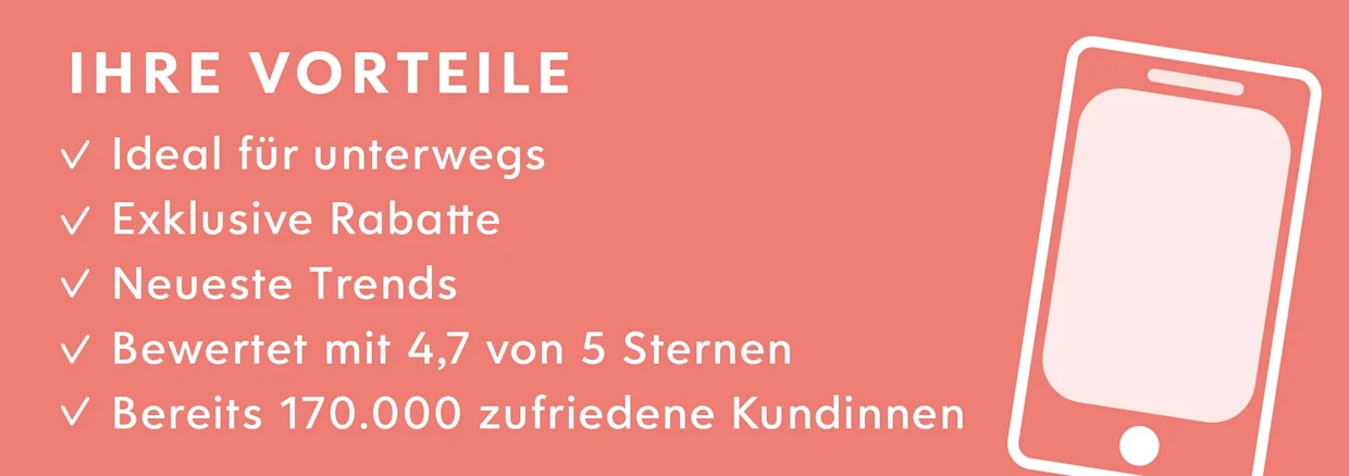 Rosa Schriftbild mit Vorteilen einer App: Ideal für unterwegs, exklusive Rabatte, neueste Trends, Bewertung 4,7 von 5 Sternen, bereits 170.000 zufriedene Kundinnen. Rechts stilisierte Darstellung eines Smartphones. Rosa Schriftbild mit Vorteilen einer App: Ideal für unterwegs, exklusive Rabatte, neueste Trends, Bewertung 4,7 von 5 Sternen, bereits 170.000 zufriedene Kundinnen. Rechts stilisierte Darstellung eines Smartphones.