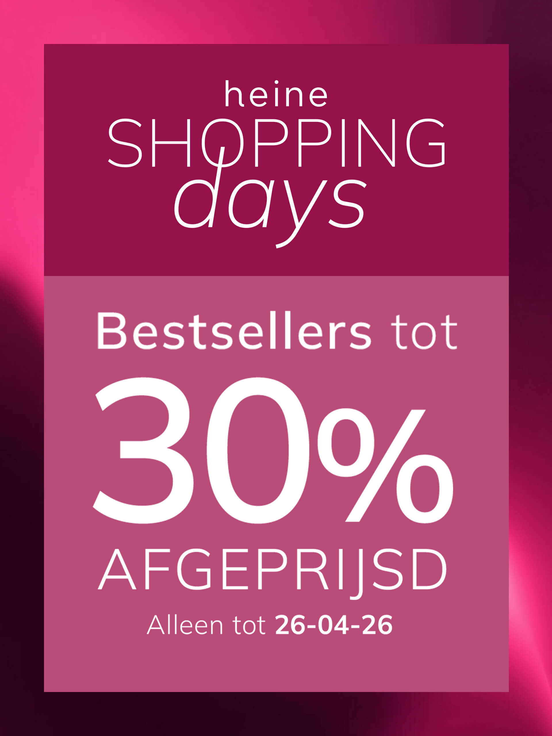 Een advertentie, achtergrondkleur: boven donker oudroze met verloop, onder een lichtere oudroze kader.
Met de tekst: heine SHOPPING days Bestsellers tot 30 % AFGEPRIJSD Alleen tot 26-04-26
De achtergrond is boven een donker oudroze verloop, onder een lichte oudroze kader met witte en roze tekst.
