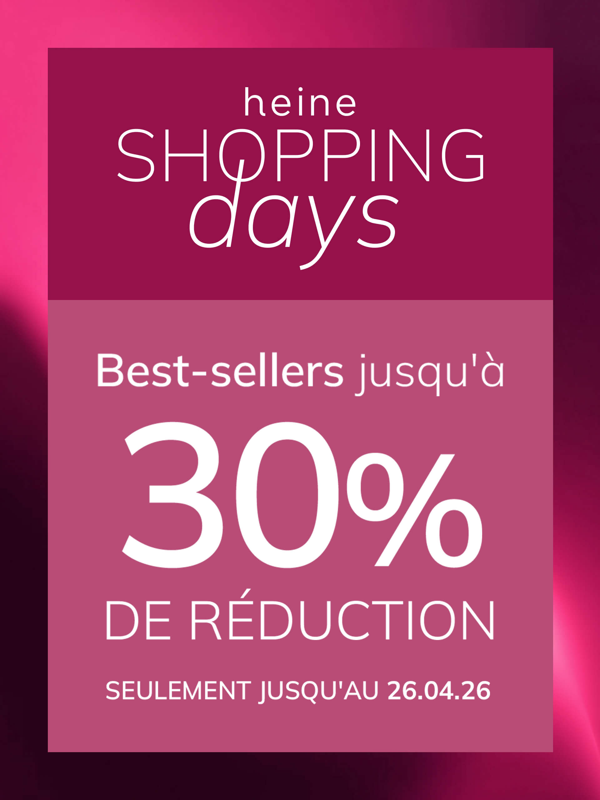 Une publicité, couleur de fond : en haut vieux rose foncé avec dégradé, en bas un encadré vieux rose plus clair.
Avec le texte : heine SHOPPING days Best-sellers jusqu'à 30 % DE RÉDUCTION SEULEMENT JUSQU'AU 26.04.26
Le fond est en haut un dégradé vieux rose foncé, en bas un encadré vieux rose clair avec texte blanc et rose.
