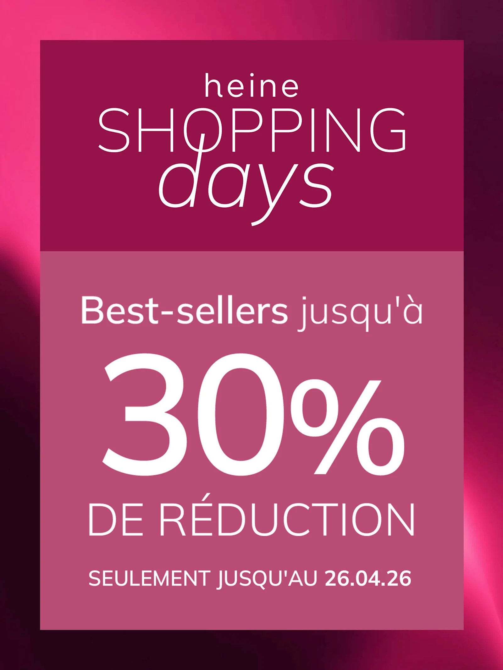 Une publicité, couleur de fond : en haut vieux rose foncé avec dégradé, en bas un encadré vieux rose plus clair.
Avec le texte : heine SHOPPING days Best-sellers jusqu'à 30 % DE RÉDUCTION SEULEMENT JUSQU'AU 26.04.26
Le fond est en haut un dégradé vieux rose foncé, en bas un encadré vieux rose clair avec texte blanc et rose.