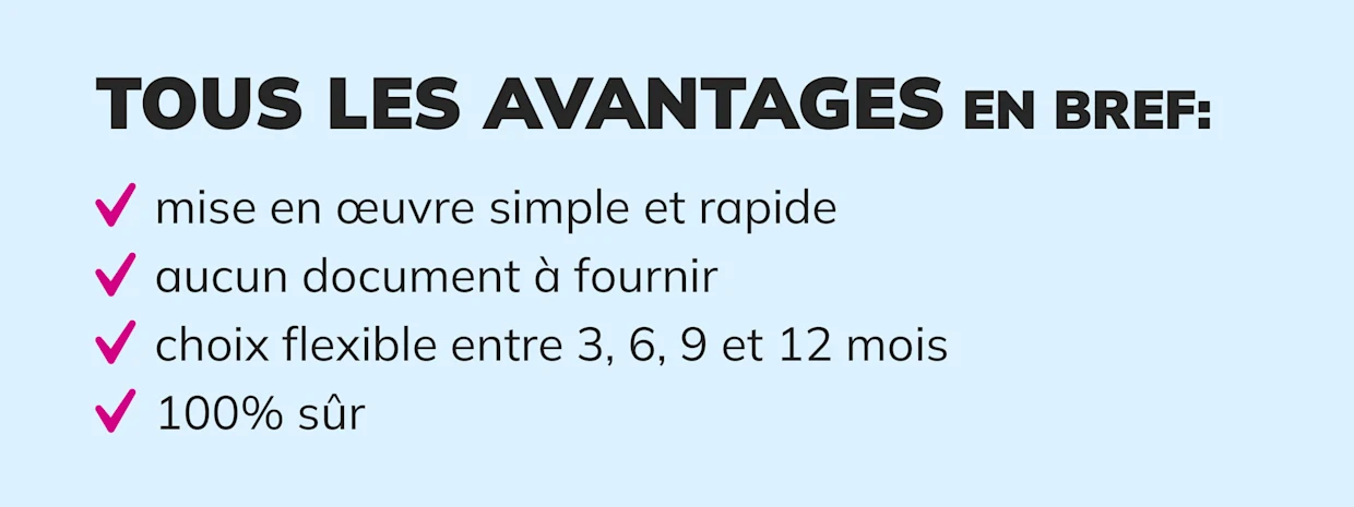 Avantages présentés : mise en œuvre simple et rapide, pas de documents requis, choix flexible entre 3, 6, 9 ou 12 mois, 100 % sécurisé. Avantages présentés : mise en œuvre simple et rapide, pas de documents requis, choix flexible entre 3, 6, 9 ou 12 mois, 100 % sécurisé.