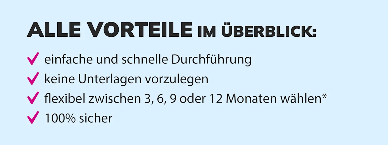 Übersicht der Vorteile: einfache und schnelle Durchführung, keine Unterlagen erforderlich, flexible Laufzeiten von 3, 6, 9 oder 12 Monaten, 100% sicher. Übersicht der Vorteile: einfache und schnelle Durchführung, keine Unterlagen erforderlich, flexible Laufzeiten von 3, 6, 9 oder 12 Monaten, 100% sicher.