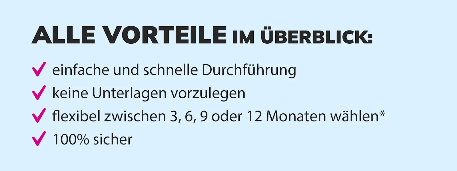 Übersicht der Vorteile: einfache und schnelle Durchführung, keine Unterlagen erforderlich, flexible Laufzeiten von 3, 6, 9 oder 12 Monaten, 100% sicher. Übersicht der Vorteile: einfache und schnelle Durchführung, keine Unterlagen erforderlich, flexible Laufzeiten von 3, 6, 9 oder 12 Monaten, 100% sicher.