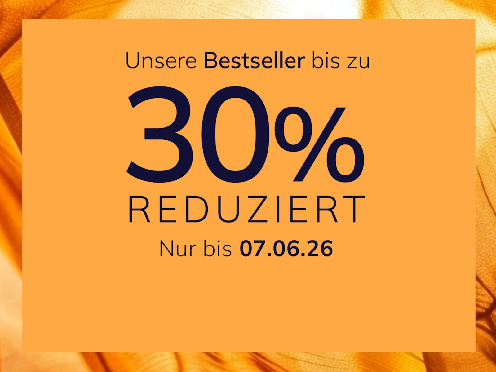 Eine Werbeanzeige
mit dem Text Unsere Bestseller bis zu 30 % reduziert Nur bis 07.06.26
Der Hintergrund ist orange mit einem glänzenden, seidig wirkenden Stoffmuster.