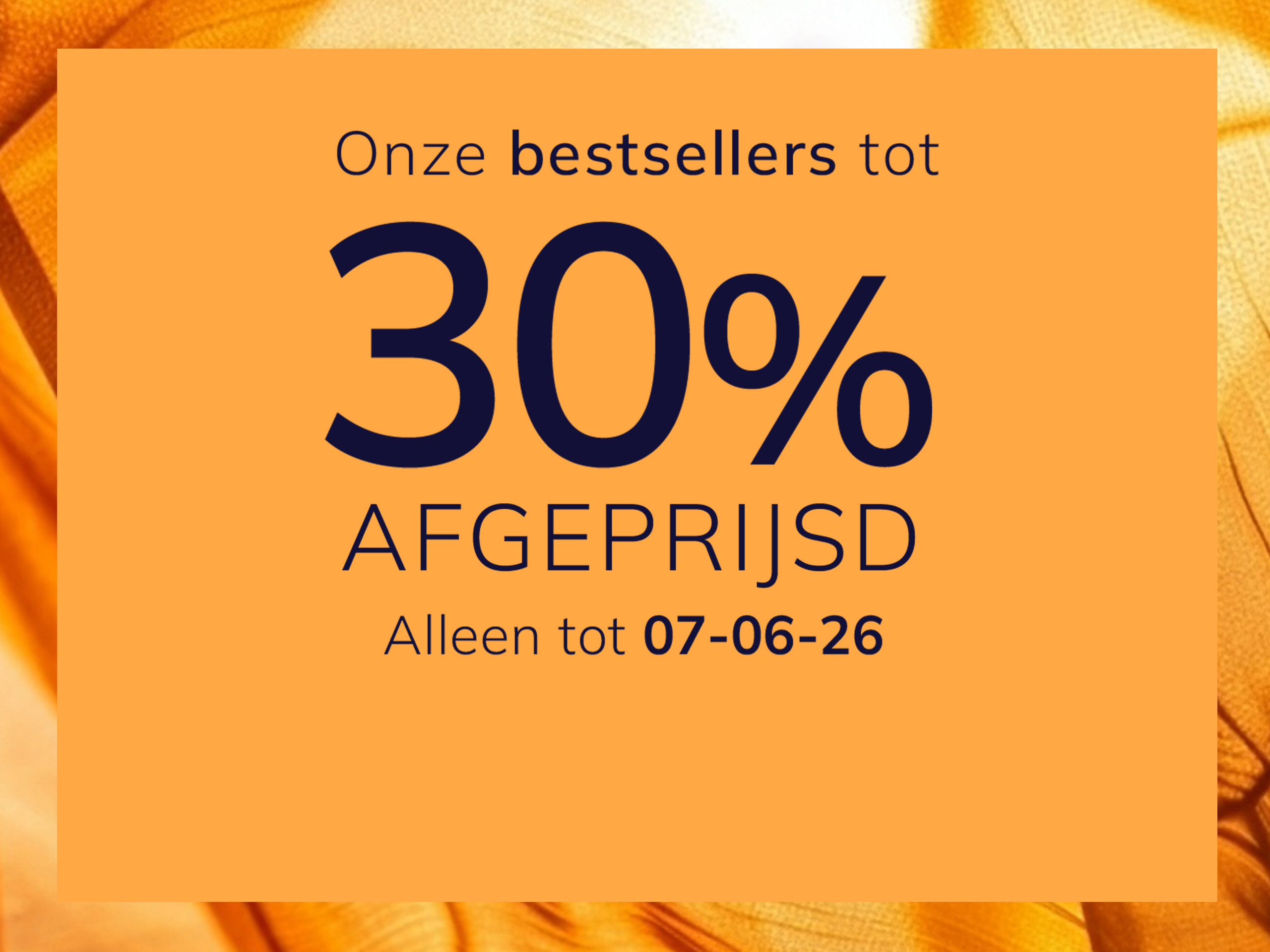 Een advertentie
met de tekst Onze bestsellers tot 30 % afgeprijsd Alleen tot 07-06-26
De achtergrond is oranje met een glanzend, zijdeachtig stofpatroon.