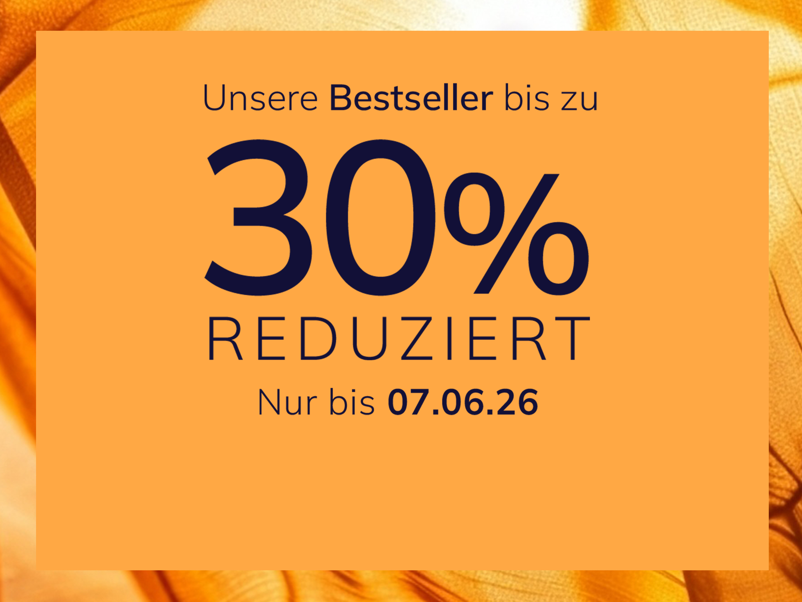 Eine Werbeanzeige
mit dem Text Unsere Bestseller bis zu 30 % reduziert Nur bis 07.06.26
Der Hintergrund ist orange mit einem glänzenden, seidig wirkenden Stoffmuster.