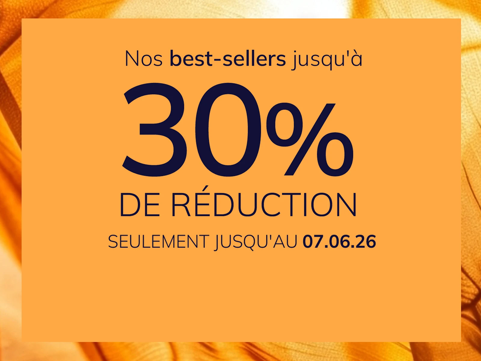 Une publicité
avec le texte Nos best-sellers jusqu'à 30 % de réduction Seulement jusqu'au 07.06.26
Le fond est orange avec un motif de tissu brillant et soyeux.