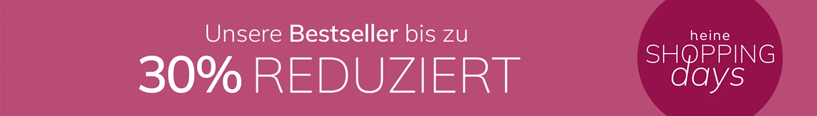 Eine Werbeanzeige, Hintergrundfarbe: dunkles Altrosa.
Mit dem Text: Unsere Bestseller bis zu 30 % REDUZIERT heine SHOPPING days
Der Hintergrund ist einfarbig, in dunklem Altrosa gehalten, mit einem abgesetzten runden Bereich rechts.