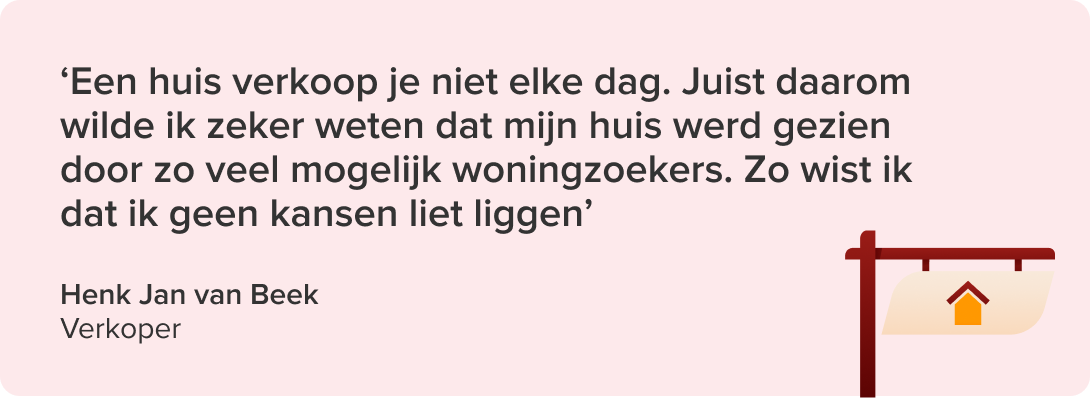 Citaat van verkoper Henk Jan van Beek: ' Een huis verkoop je niet elke dag. Juist daarom wilde ik zeker weten dat mijn huis werd gezien door zo veel mogelijk woningzoekers. Zo wist ik dat ik geen kansen liet liggen'