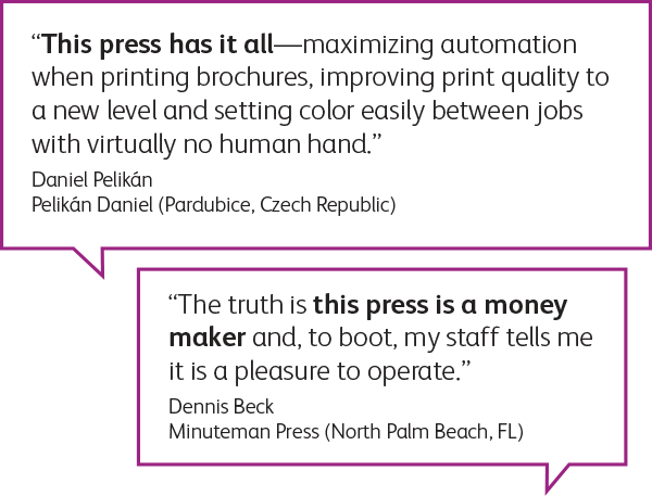 “This press has it all-maximizing automation when printing brochures, improving print quality to a new level and setting color easily between jobs with virtually no human hand.” Daniel Pelikán Pelikán Daniel (Pardubice, Czech Republic)
“The truth is this press is a money maker and, to boot, my staff tells me it is a pleasure to operate.” Dennis Beck Minuteman Press (North Palm Beach, FL)