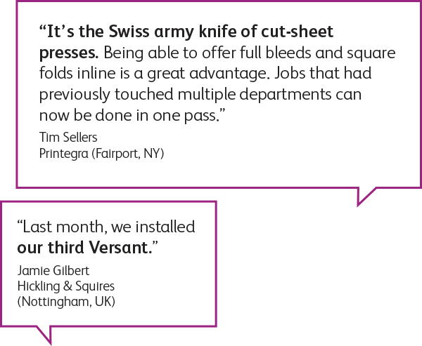 “It's the Swiss army knife of cut-sheet presses. Being able to offer full bleeds and square folds inline is a great advantage. Jobs that had previously touched multiple departments can now be done in one pass." Tim Sellers Printegra (Fairport, NY)
“Last month, we installed our third Versant." Jamie Gilbert Hickling & Squires (Nottingham, UK)