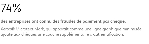 74% des entreprises ont connu des fraudes de paiement par chèque. Xerox® Microtext Mark, qui apparaît comme une ligne graphique minimisée, ajoute aux chèques une couche supplémentaire d’authentification.