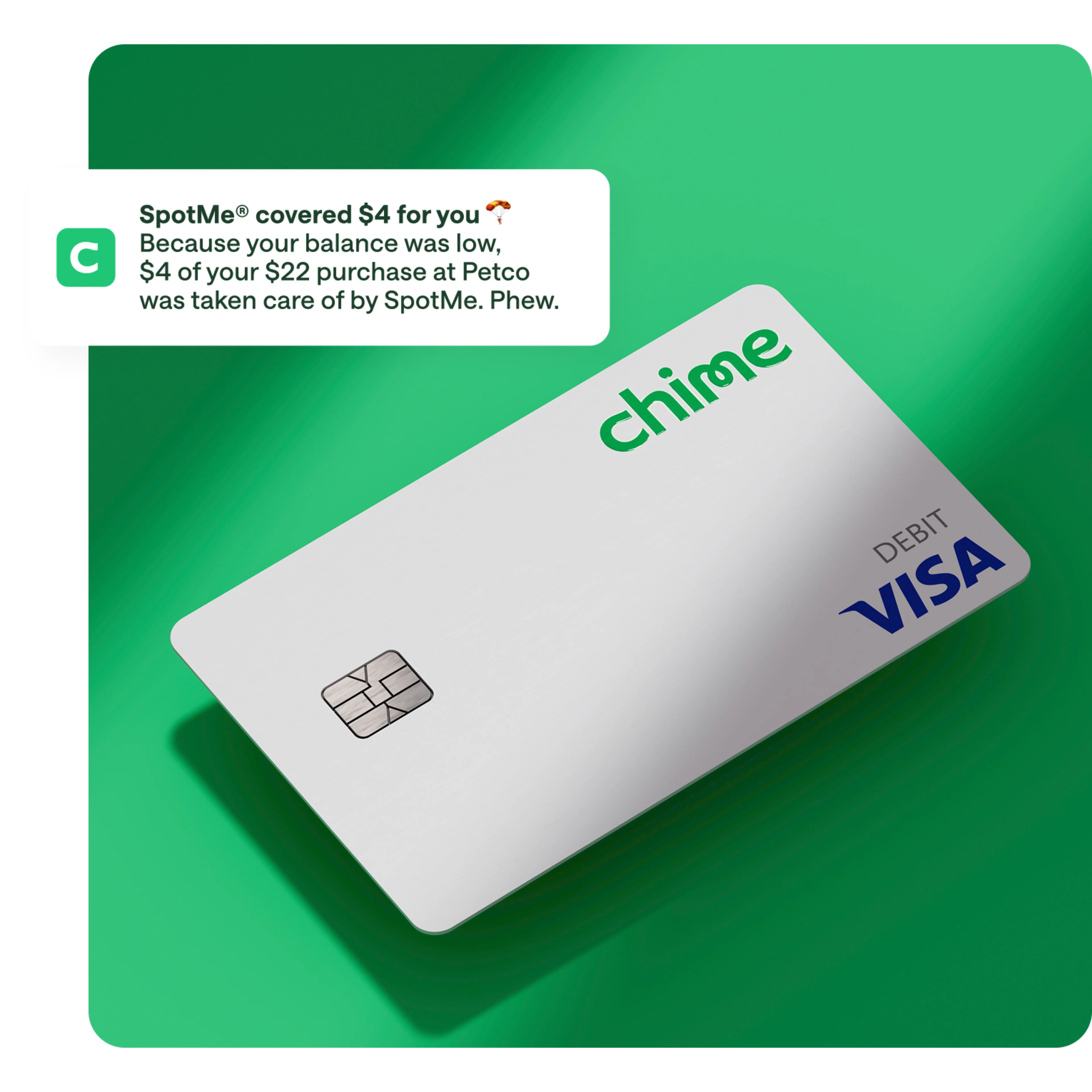 spotme media copy , white chime visa debit card on action primary green background, notification overlay on top / push notification , SpotMe covered $4 for you, Because your balance was low. $4 of your $22 purchase at Petco was taken care of by SpotMe. Phew.