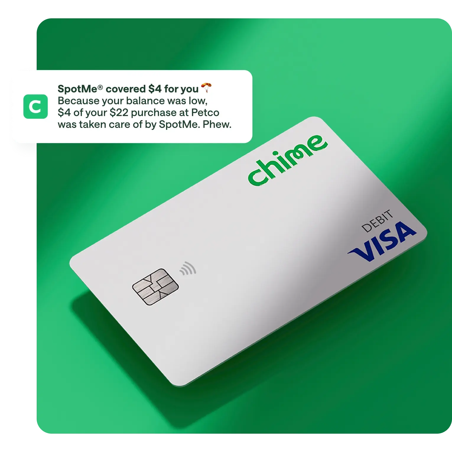 spotme media copy , white chime visa debit card on action primary green background, notification overlay on top / push notification , SpotMe covered $4 for you, Because your balance was low. $4 of your $22 purchase at Petco was taken care of by SpotMe. Phew.
