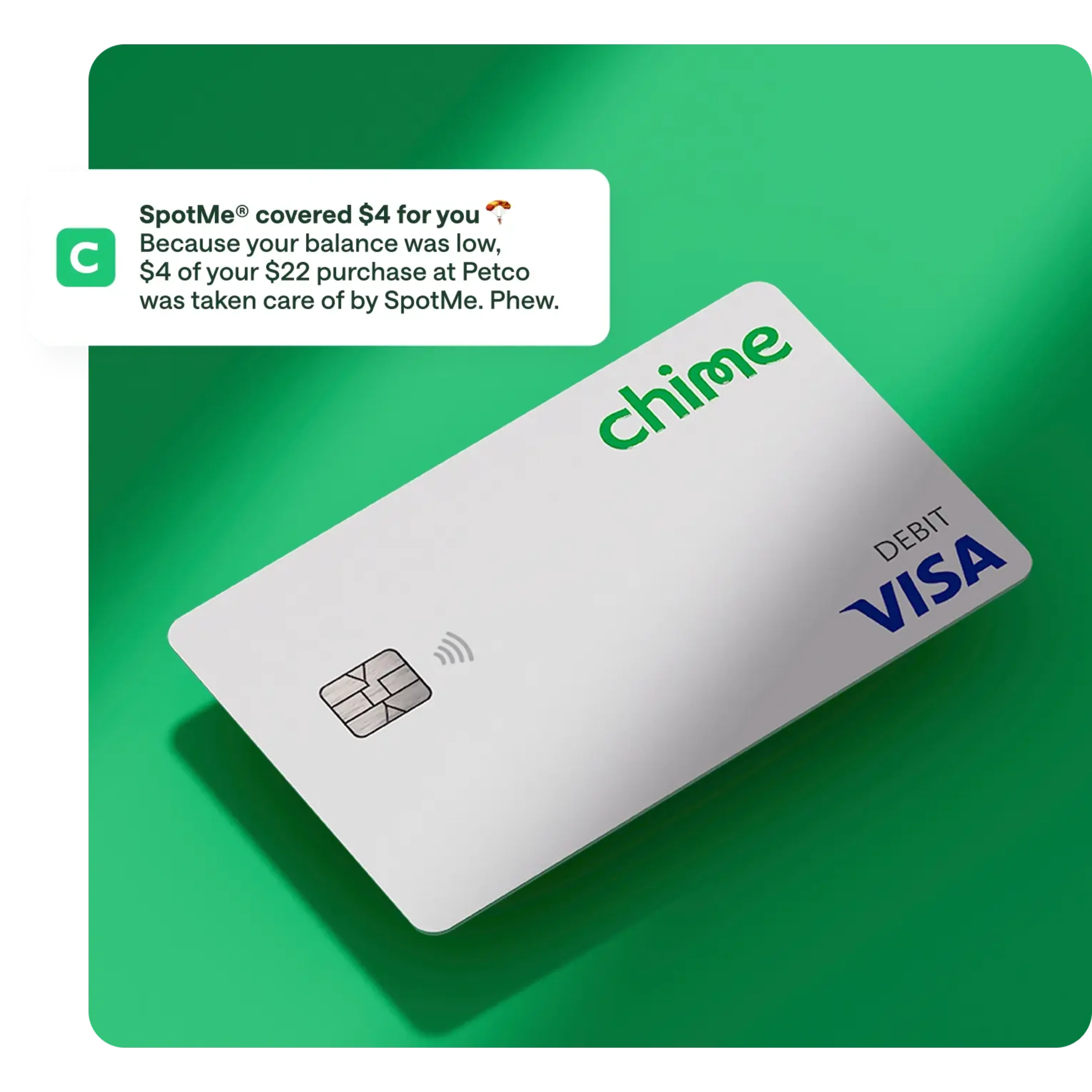 spotme media copy , white chime visa debit card on action primary green background, notification overlay on top / push notification , SpotMe covered $4 for you, Because your balance was low. $4 of your $22 purchase at Petco was taken care of by SpotMe. Phew.