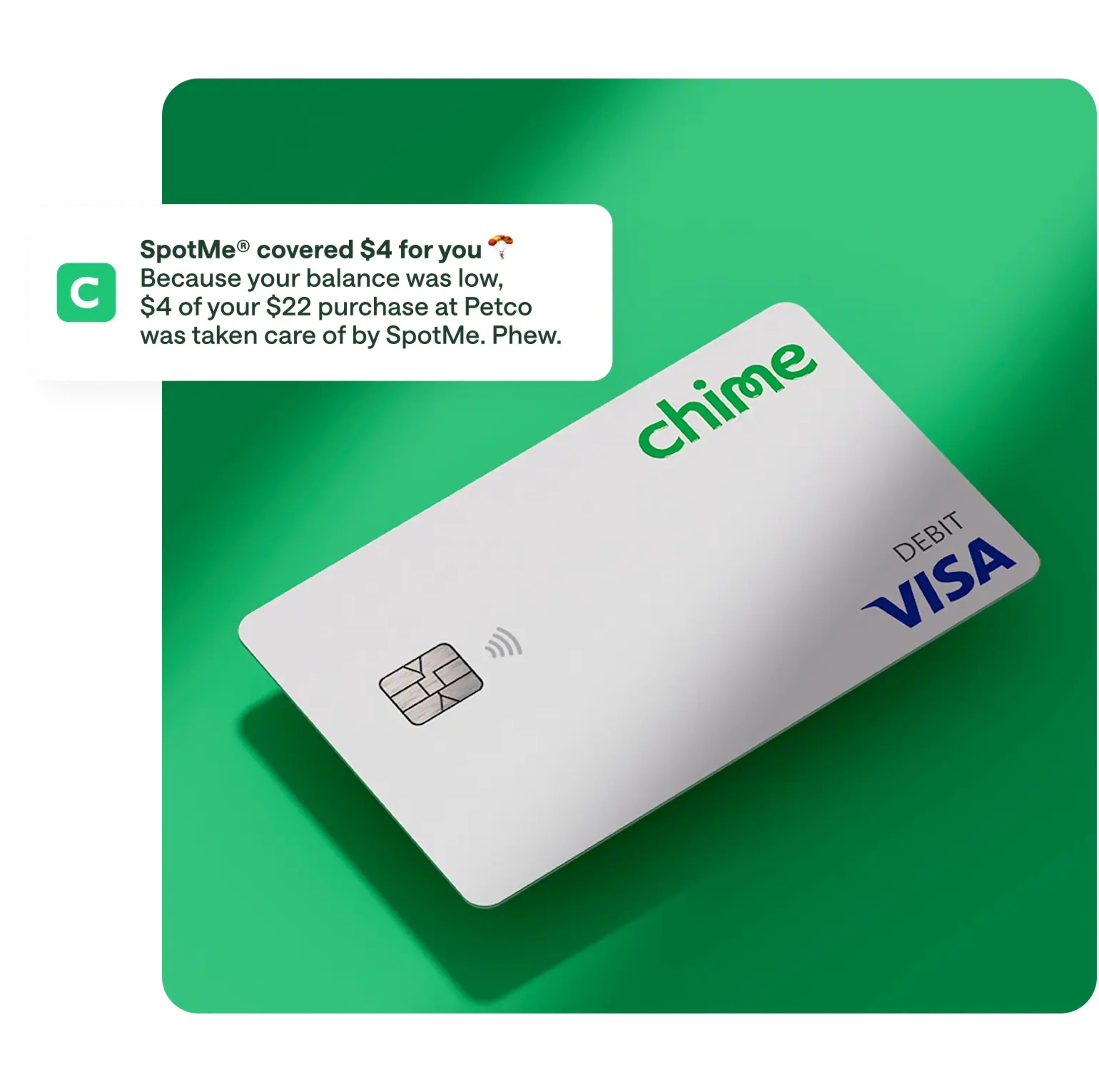 spotme media copy , white chime visa debit card on action primary green background, notification overlay on top / push notification , SpotMe covered $4 for you, Because your balance was low. $4 of your $22 purchase at Petco was taken care of by SpotMe. Phew.