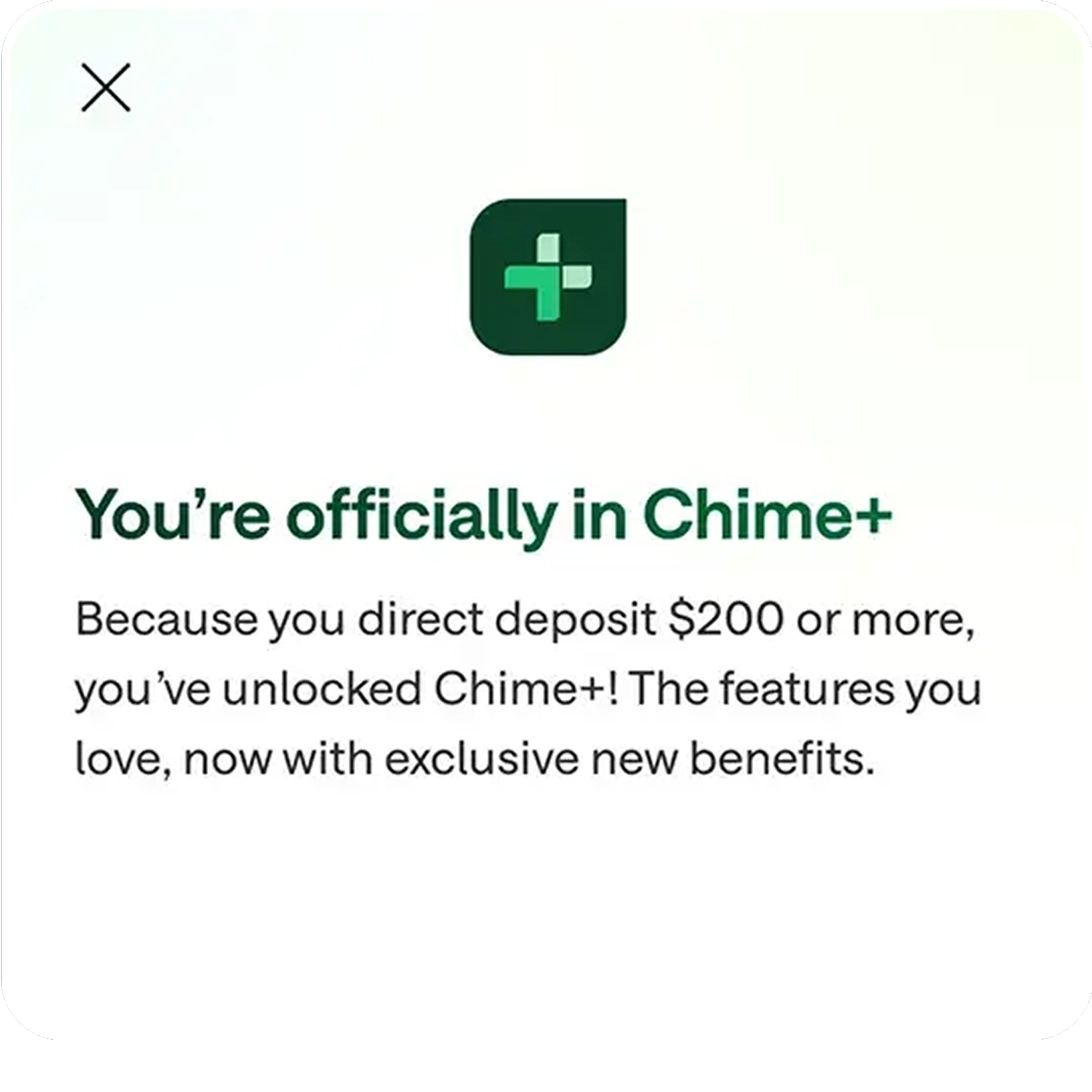 You're officially in Chime+. Because you direct deposit $200 or more, you've unlocked Chime+! The features you love, now with exclusive new benefits.