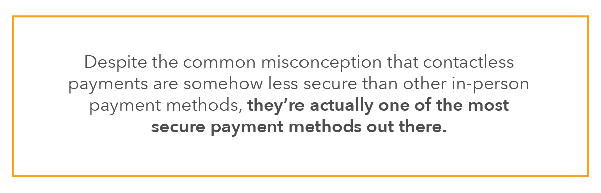 Despite the common misconception that contactless payments are somehow less secure than other in-person payment methods, they’re actually one of the most secure payment methods out there.