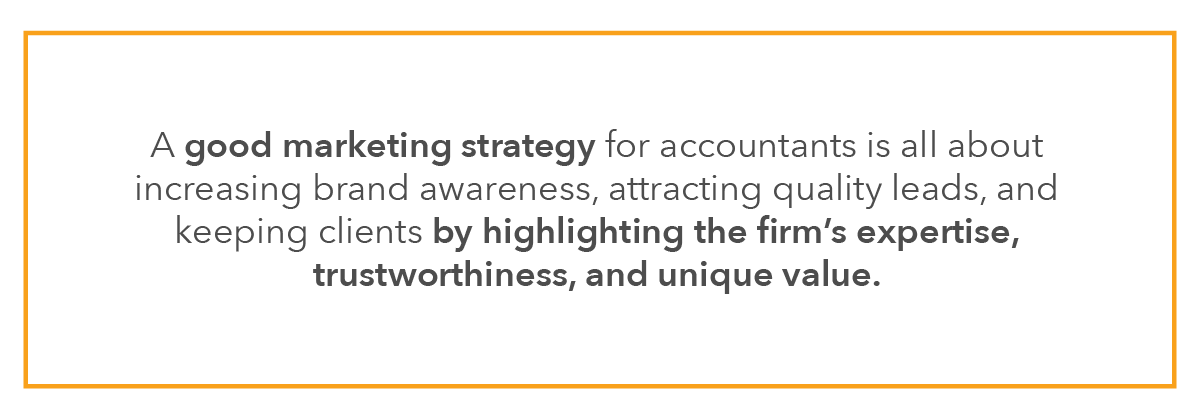 A good marketing strategy for accountants is all about increasing brand awareness, attracting quality leads, and keeping clients by highlighting the firm’s expertise, trustworthiness, and unique value.