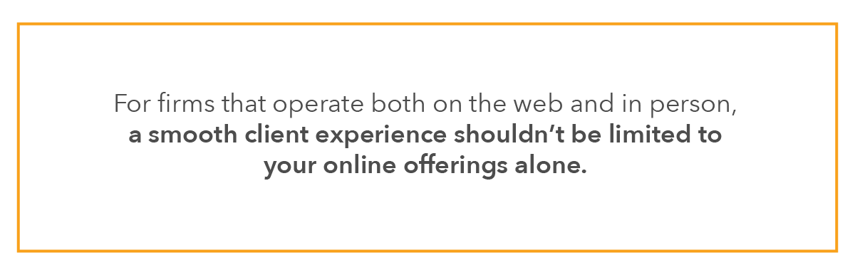 For firms that operate both on the web and in person, a smooth client experience shouldn’t be limited to your online offerings alone.