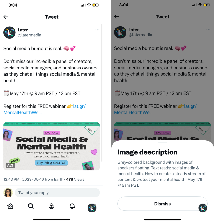 Screenshot showing Later's alt text for a recent Tweet about an upcoming webinar. 

The tweet reads: Social media burnout is real. 

Don't miss our incredible panel of creators, social media managers, and business owners as they chat all things social media & mental health. 

May 17th @ 9 am PST / 12 pm EST 

Register for this FREE webinar 

The alt text reads: Grey-colored background with images of speakers floating. Text reads: social media & mental health. How to create a steady stream of content & protect your mental health. May 17th @ 9am PST. 
