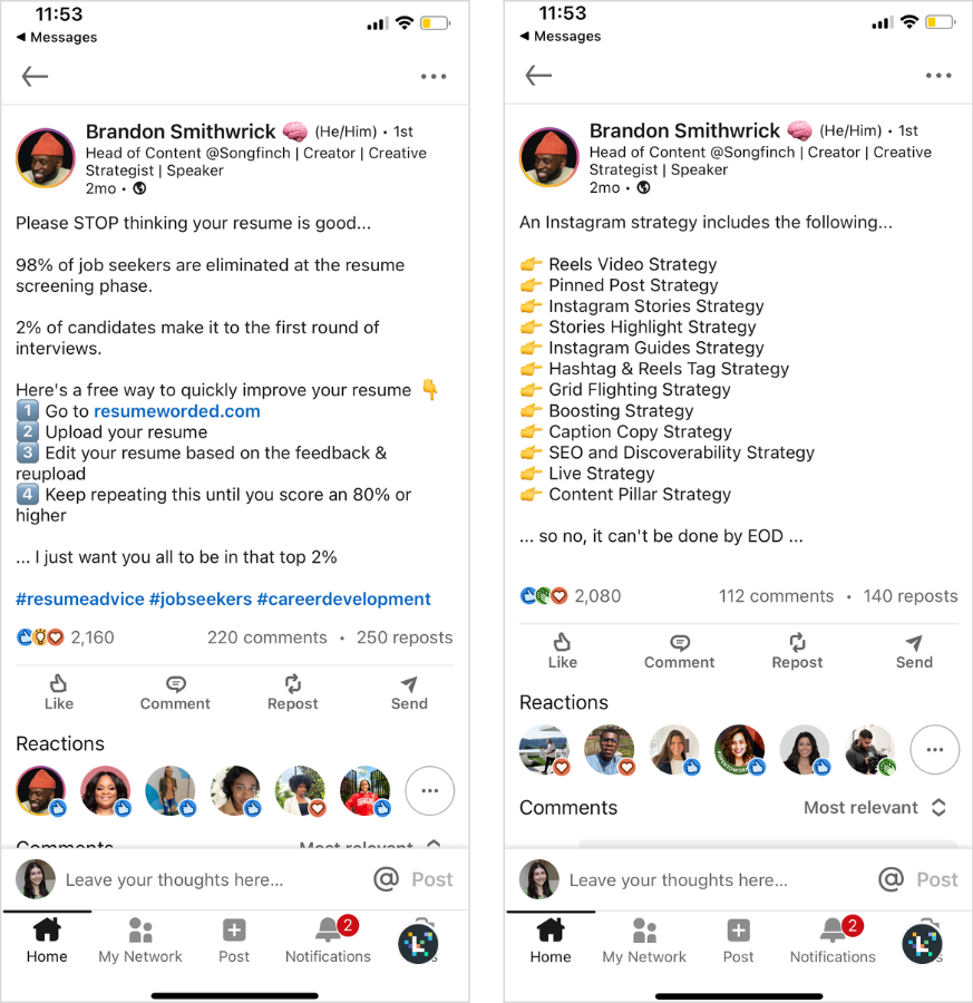 Side by side of Brandon Smithwrick's LinkedIn posts. 

On the left:

"Please STOP thinking your resume is good...

98% of job seekers are eliminated at the resume screening phase.

2% of candidates make it to the first round of interviews.

Here's a free way to quickly improve your resume 👇
1️⃣ Go to resumeworded.com
2️⃣ Upload your resume
3️⃣ Edit your resume based on the feedback & reupload
4️⃣ Keep repeating this until you score an 80% or higher

... I just want you all to be in that top 2%"

On the right:

"An Instagram strategy includes the following...

👉 Reels Video Strategy
👉 Pinned Post Strategy
👉 Instagram Stories Strategy
👉 Stories Highlight Strategy
👉 Instagram Guides Strategy
👉 Hashtag & Reels Tag Strategy
👉 Grid Flighting Strategy
👉 Boosting Strategy
👉 Caption Copy Strategy
👉 SEO and Discoverability Strategy
👉 Live Strategy
👉 Content Pillar Strategy

... so no, it can't be done by EOD ..."