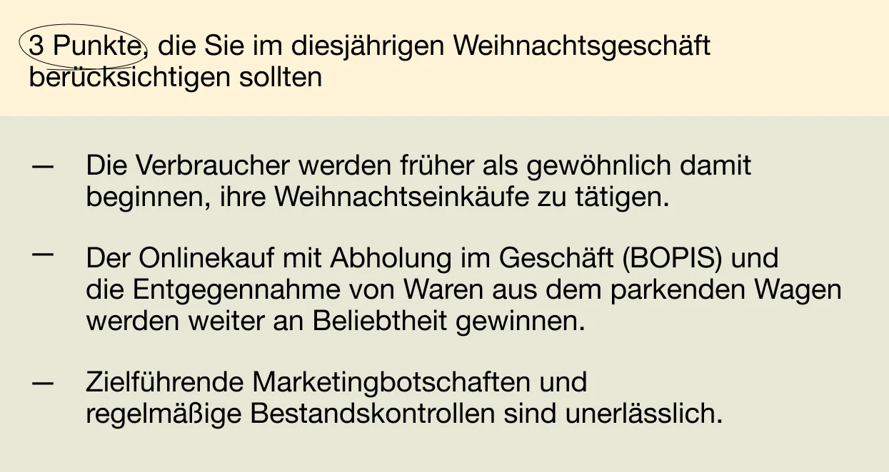 3 Punkte, die Sie im diesjährigen Weihnachtsgeschäft berücksichtigen sollten: Die Verbraucher werden früher als gewöhnlich damit beginnen, ihre Weihnachtseinkäufe zu tätigen. Der Onlinekauf mit Abholung im Geschäft (BOPIS) und die Entgegennahme von Waren aus dem parkenden Wagen werden weiter an Beliebtheit gewinnen. Zielführende Marketingbotschaften und regelmäßige Bestandskontrollen sind unerlässlich.